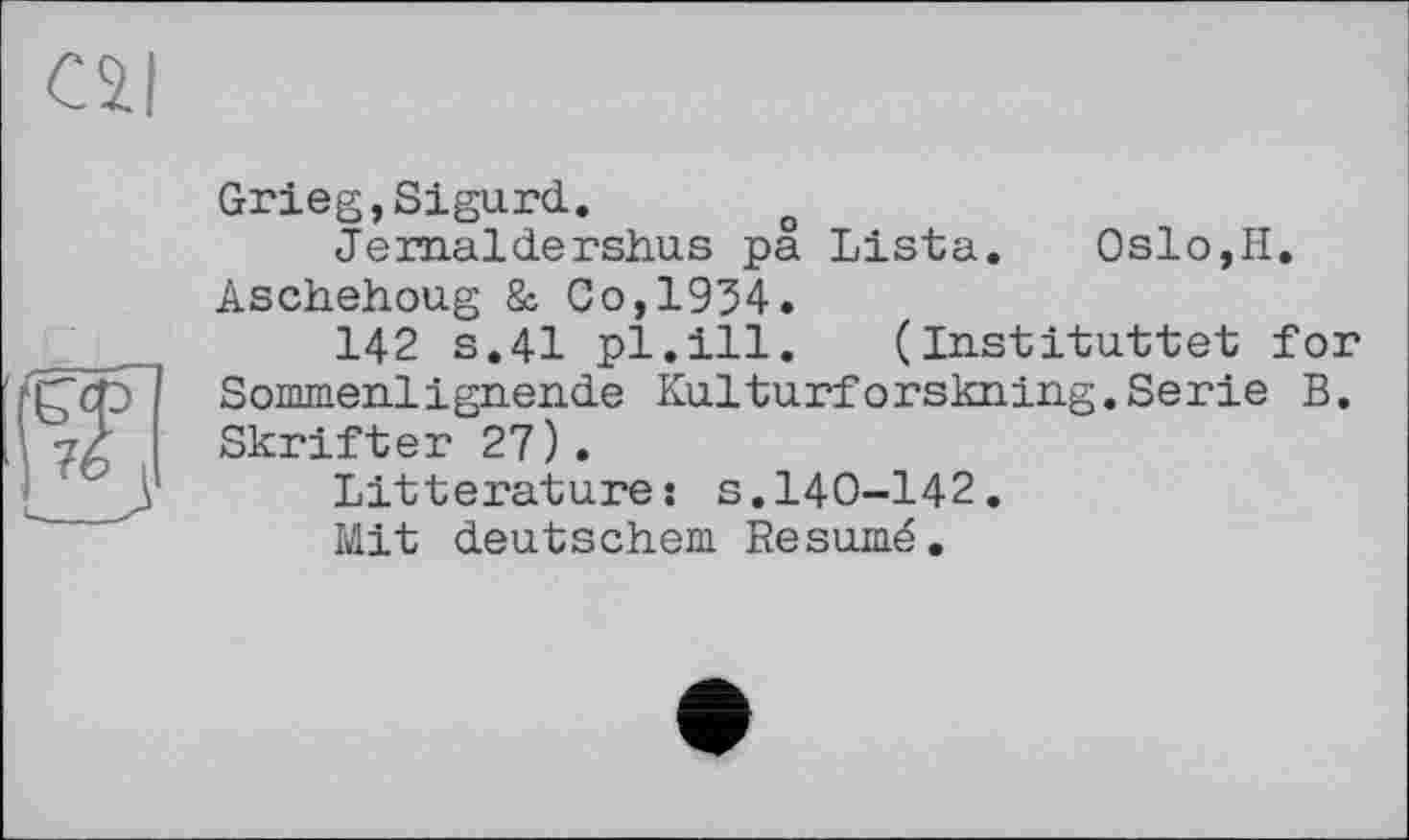 ﻿cal
Grieg,Sigurd. o
Jemaldershus pa Lista. Oslo,H. Aschehoug & Co,1954.
142 s.41 pl.ill. (Instituttet for Sommerlignen.de Kulturforskning.Serie B. Skrifter 27).
Littérature: s.140-142.
Mit deutschem Resumé.